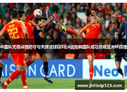 中国队凭借顽强防守与关键进球以1比0战胜韩国队成功晋级亚洲杯四强